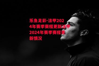 乐鱼足彩-法甲2024年赛季赛程更新法甲2024年赛季赛程更新情况