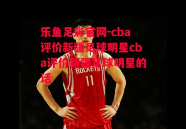 乐鱼足彩官网-cba评价新疆足球明星cba评价新疆足球明星的话