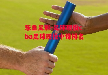 乐鱼足彩-足球现役cba足球现役中锋排名